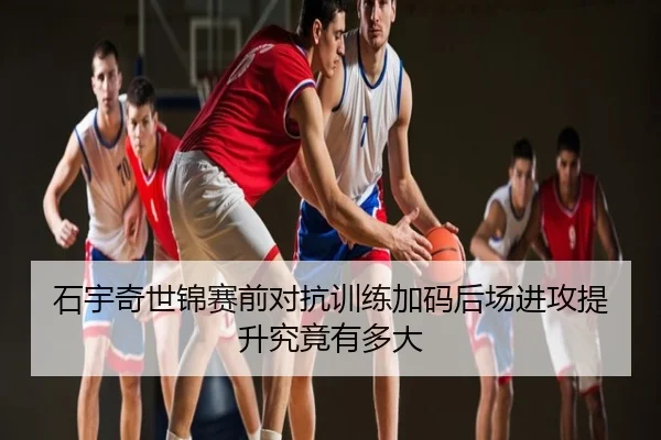 石宇奇世锦赛前对抗训练加码后场进攻提升究竟有多大