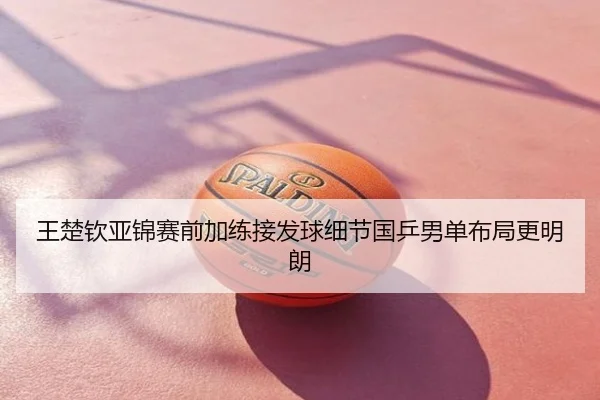 王楚钦亚锦赛前加练接发球细节国乒男单布局更明朗