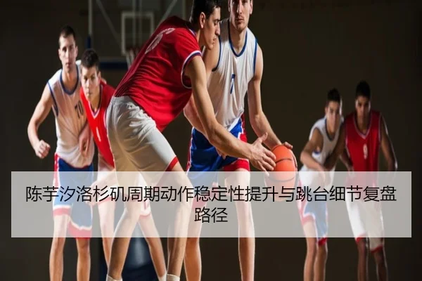 陈芋汐洛杉矶周期动作稳定性提升与跳台细节复盘路径